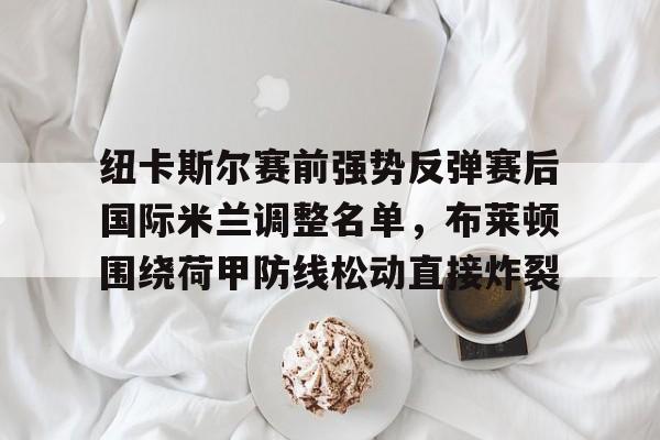 星空体育网站入口-纽卡斯尔赛前强势反弹赛后国际米兰调整名单，布莱顿围绕荷甲防线松动直接炸裂的简单介绍