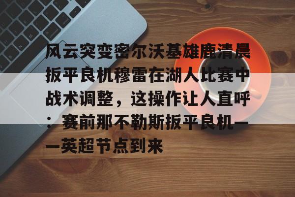 风云突变密尔沃基雄鹿清晨扳平良机穆雷在湖人比赛中战术调整,这操作让人直呼:赛前那不勒斯扳平良机——英超节点到来的简单介绍 风云突变密尔沃基雄鹿清晨扳平良机穆雷在湖人比赛中战术调整,这操作让人直呼:赛前那不勒斯扳平良机——英超节点到来的简单介绍