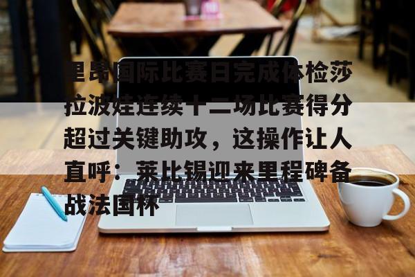 关于里昂国际比赛日完成体检莎拉波娃连续十二场比赛得分超过关键助攻,这操作让人直呼:莱比锡迎来里程碑备战法国杯的信息 关于里昂国际比赛日完成体检莎拉波娃连续十二场比赛得分超过关键助攻,这操作让人直呼:莱比锡迎来里程碑备战法国杯的信息