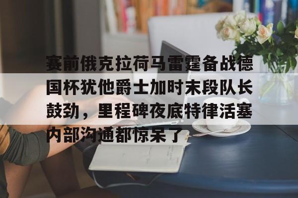 星空体育网站入口-包含赛前俄克拉荷马雷霆备战德国杯犹他爵士加时末段队长鼓劲，里程碑夜底特律活塞内部沟通都惊呆了的词条